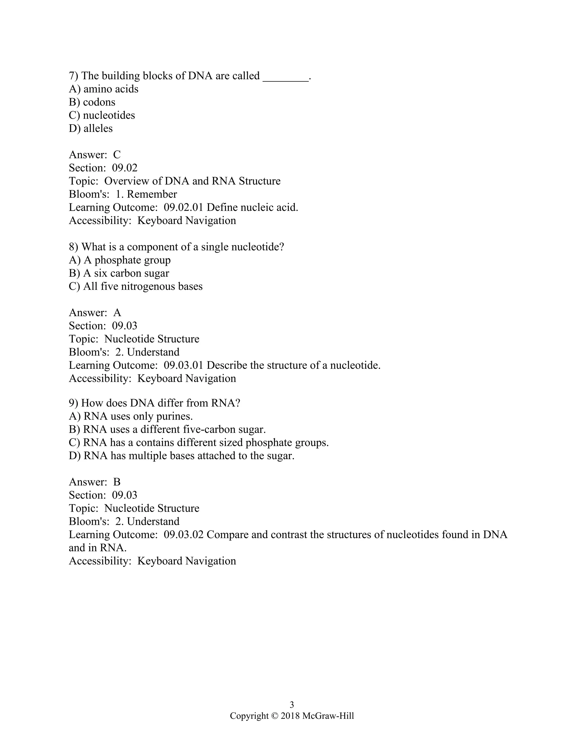 3
Copyright © 2018 McGraw-Hill
7) The building blocks of DNA are called ________.
A) amino acids
B) codons
C) nucleotides
D) alleles
Answer: C
Section: 09.02
Topic: Overview of DNA and RNA Structure
Bloom's: 1. Remember
Learning Outcome: 09.02.01 Define nucleic acid.
Accessibility: Keyboard Navigation
8) What is a component of a single nucleotide?
A) A phosphate group
B) A six carbon sugar
C) All five nitrogenous bases
Answer: A
Section: 09.03
Topic: Nucleotide Structure
Bloom's: 2. Understand
Learning Outcome: 09.03.01 Describe the structure of a nucleotide.
Accessibility: Keyboard Navigation
9) How does DNA differ from RNA?
A) RNA uses only purines.
B) RNA uses a different five-carbon sugar.
C) RNA has a contains different sized phosphate groups.
D) RNA has multiple bases attached to the sugar.
Answer: B
Section: 09.03
Topic: Nucleotide Structure
Bloom's: 2. Understand
Learning Outcome: 09.03.02 Compare and contrast the structures of nucleotides found in DNA
and in RNA.
Accessibility: Keyboard Navigation
 