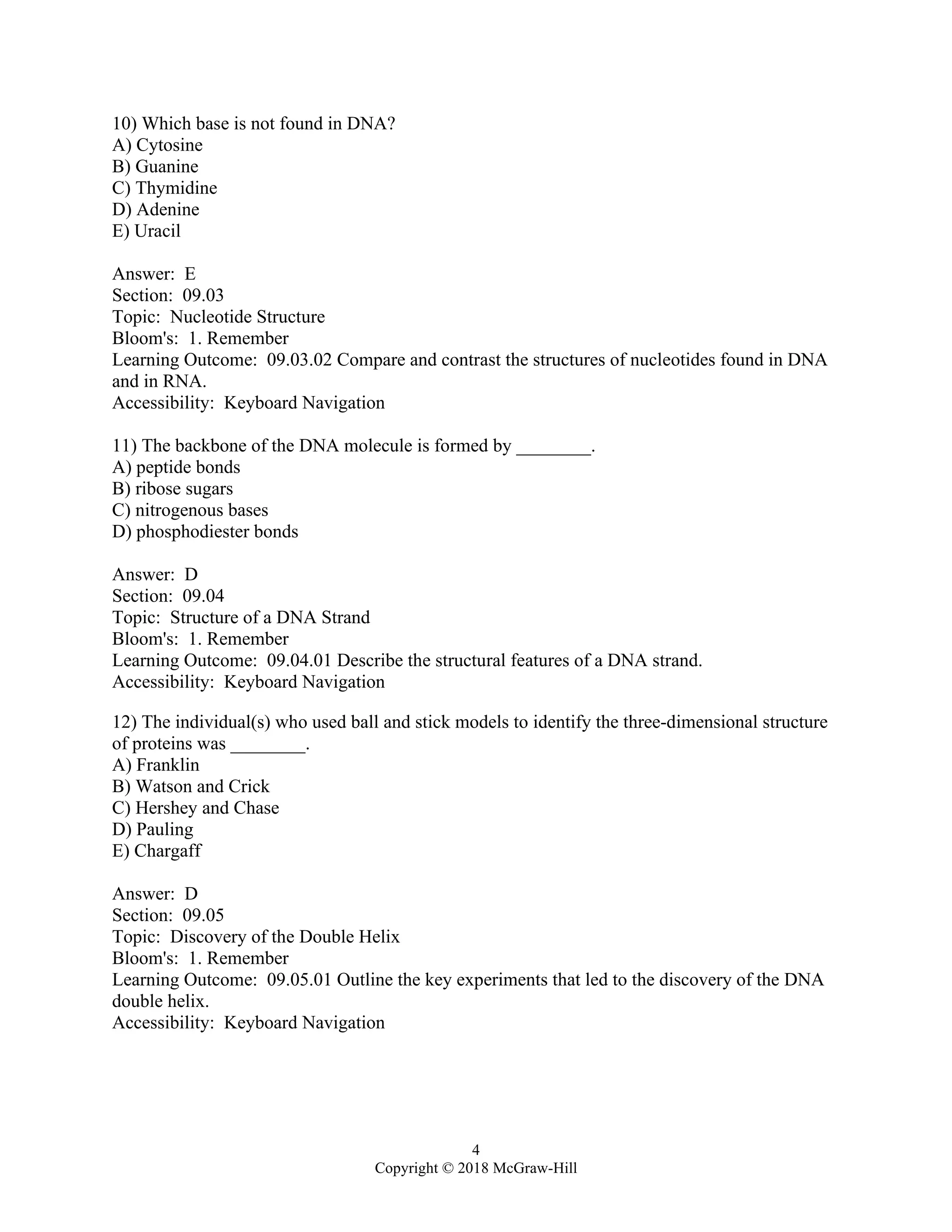 4
Copyright © 2018 McGraw-Hill
10) Which base is not found in DNA?
A) Cytosine
B) Guanine
C) Thymidine
D) Adenine
E) Uracil
Answer: E
Section: 09.03
Topic: Nucleotide Structure
Bloom's: 1. Remember
Learning Outcome: 09.03.02 Compare and contrast the structures of nucleotides found in DNA
and in RNA.
Accessibility: Keyboard Navigation
11) The backbone of the DNA molecule is formed by ________.
A) peptide bonds
B) ribose sugars
C) nitrogenous bases
D) phosphodiester bonds
Answer: D
Section: 09.04
Topic: Structure of a DNA Strand
Bloom's: 1. Remember
Learning Outcome: 09.04.01 Describe the structural features of a DNA strand.
Accessibility: Keyboard Navigation
12) The individual(s) who used ball and stick models to identify the three-dimensional structure
of proteins was ________.
A) Franklin
B) Watson and Crick
C) Hershey and Chase
D) Pauling
E) Chargaff
Answer: D
Section: 09.05
Topic: Discovery of the Double Helix
Bloom's: 1. Remember
Learning Outcome: 09.05.01 Outline the key experiments that led to the discovery of the DNA
double helix.
Accessibility: Keyboard Navigation
 