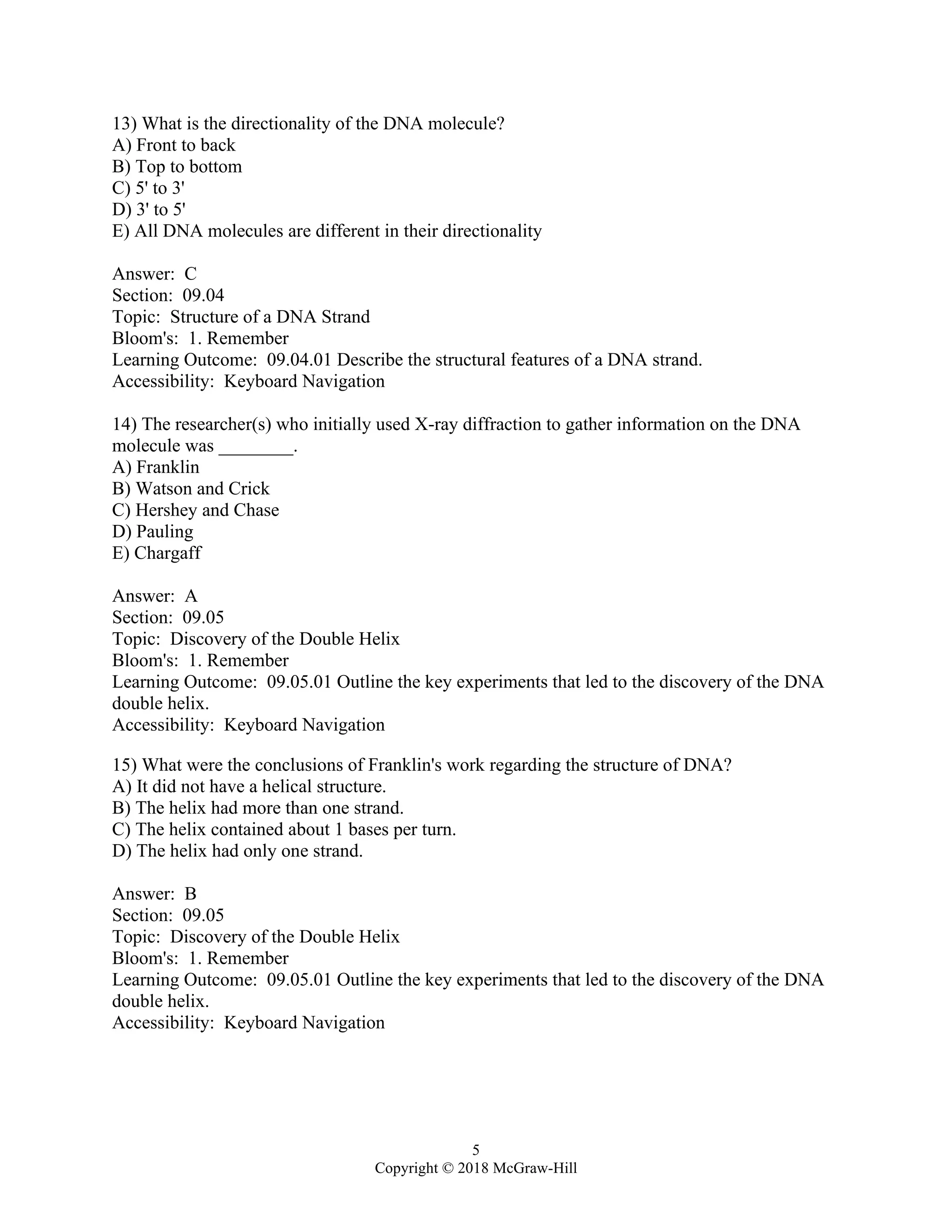 5
Copyright © 2018 McGraw-Hill
13) What is the directionality of the DNA molecule?
A) Front to back
B) Top to bottom
C) 5' to 3'
D) 3' to 5'
E) All DNA molecules are different in their directionality
Answer: C
Section: 09.04
Topic: Structure of a DNA Strand
Bloom's: 1. Remember
Learning Outcome: 09.04.01 Describe the structural features of a DNA strand.
Accessibility: Keyboard Navigation
14) The researcher(s) who initially used X-ray diffraction to gather information on the DNA
molecule was ________.
A) Franklin
B) Watson and Crick
C) Hershey and Chase
D) Pauling
E) Chargaff
Answer: A
Section: 09.05
Topic: Discovery of the Double Helix
Bloom's: 1. Remember
Learning Outcome: 09.05.01 Outline the key experiments that led to the discovery of the DNA
double helix.
Accessibility: Keyboard Navigation
15) What were the conclusions of Franklin's work regarding the structure of DNA?
A) It did not have a helical structure.
B) The helix had more than one strand.
C) The helix contained about 1 bases per turn.
D) The helix had only one strand.
Answer: B
Section: 09.05
Topic: Discovery of the Double Helix
Bloom's: 1. Remember
Learning Outcome: 09.05.01 Outline the key experiments that led to the discovery of the DNA
double helix.
Accessibility: Keyboard Navigation
 