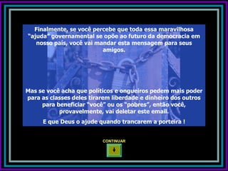 Finalmente, se você percebe que toda essa maravilhosa
“ajuda” governamental se opõe ao futuro da democracia em
   nosso país, você vai mandar esta mensagem para seus
                          amigos.




Mas se você acha que políticos e ongueiros pedem mais poder
para as classes deles tirarem liberdade e dinheiro dos outros
     para beneficiar “você” ou os “pobres”, então você,
           provavelmente, vai deletar este email.
     E que Deus o ajude quando trancarem a porteira !


                          CONTINUAR
 