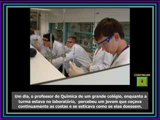 CONTINUAR




Um dia, o professor de Química de um grande colégio, enquanto a
 turma estava no laboratório, percebeu um jovem que coçava
 continuamente as costas e se esticava como se elas doessem.
 
