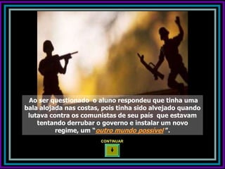 Ao ser questionado o aluno respondeu que tinha uma
bala alojada nas costas, pois tinha sido alvejado quando
 lutava contra os comunistas de seu país que estavam
    tentando derrubar o governo e instalar um novo
          regime, um “outro mundo possível ”.
                        CONTINUAR
 