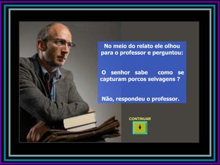 No meio do relato ele olhou
para o professor e perguntou:


 O senhor sabe      como se
capturam porcos selvagens ?


Não, respondeu o professor.


         CONTINUAR
 