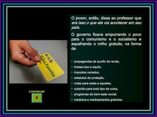 O jovem, então, disse ao professor que
            era isso o que ele via acontecer em seu
            país.
            O governo ficava empurrando o povo
            para o comunismo e o socialismo e
            espalhando o milho gratuito, na forma
            de


            • propagandas de auxílio de renda,
            • bolsas isso e aquilo,
            • impostos variados,
            • estatutos de proteção,
            • cotas para estes e aqueles,
            • subsídio para todo tipo de coisa,
CONTINUAR
            • programas de bem-estar social,
            • medicina e medicamentos gratuitos.
 