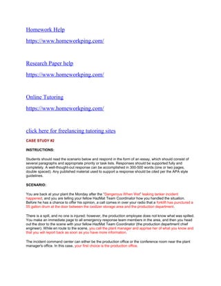 Homework Help
https://www.homeworkping.com/
Research Paper help
https://www.homeworkping.com/
Online Tutoring
https://www.homeworkping.com/
click here for freelancing tutoring sites
CASE STUDY #2
INSTRUCTIONS:
Students should read the scenario below and respond in the form of an essay, which should consist of
several paragraphs and appropriate priority or task lists. Responses should be supported fully and
completely. A well-thought-out response can be accomplished in 300-500 words (one or two pages,
double spaced). Any published material used to support a response should be cited per the APA style
guidelines.
SCENARIO:
You are back at your plant the Monday after the “Dangerous When Wet” leaking tanker incident
happened, and you are telling your fellow HazMat Team Coordinator how you handled the situation.
Before he has a chance to offer his opinion, a call comes in over your radio that a forklift has punctured a
55 gallon drum at the door between the oxidizer storage area and the production department.
There is a spill, and no one is injured; however, the production employee does not know what was spilled.
You make an immediate page to all emergency response team members in the area, and then you head
out the door to the scene with your fellow HazMat Team Coordinator (the production department chief
engineer). While en route to the scene, you call the plant manager and apprise her of what you know and
that you will report back as soon as you have more information.
The incident command center can either be the production office or the conference room near the plant
manager's office. In this case, your first choice is the production office.
 