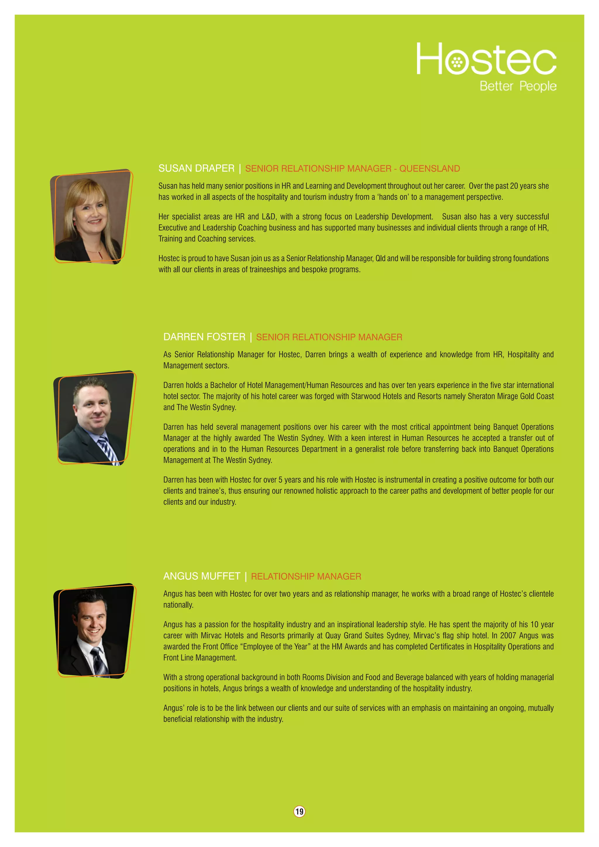 19
Angus Muffet | Relationship manager
Angus has been with Hostec for over two years and as relationship manager, he works with a broad range of Hostec’s clientele
nationally.
Angus has a passion for the hospitality industry and an inspirational leadership style. He has spent the majority of his 10 year
career with Mirvac Hotels and Resorts primarily at Quay Grand Suites Sydney, Mirvac’s flag ship hotel. In 2007 Angus was
awarded the Front Office “Employee of the Year” at the HM Awards and has completed Certificates in Hospitality Operations and
Front Line Management.
With a strong operational background in both Rooms Division and Food and Beverage balanced with years of holding managerial
positions in hotels, Angus brings a wealth of knowledge and understanding of the hospitality industry.
Angus’ role is to be the link between our clients and our suite of services with an emphasis on maintaining an ongoing, mutually
beneficial relationship with the industry.
darren foster | senior relationship Manager
As Senior Relationship Manager for Hostec, Darren brings a wealth of experience and knowledge from HR, Hospitality and
Management sectors.
Darren holds a Bachelor of Hotel Management/Human Resources and has over ten years experience in the five star international
hotel sector. The majority of his hotel career was forged with Starwood Hotels and Resorts namely Sheraton Mirage Gold Coast
and The Westin Sydney.
Darren has held several management positions over his career with the most critical appointment being Banquet Operations
Manager at the highly awarded The Westin Sydney. With a keen interest in Human Resources he accepted a transfer out of
operations and in to the Human Resources Department in a generalist role before transferring back into Banquet Operations
Management at The Westin Sydney.
Darren has been with Hostec for over 5 years and his role with Hostec is instrumental in creating a positive outcome for both our
clients and trainee’s, thus ensuring our renowned holistic approach to the career paths and development of better people for our
clients and our industry.
Susan Draper | Senior Relationship Manager - Queensland
Susan has held many senior positions in HR and Learning and Development throughout out her career. Over the past 20 years she
has worked in all aspects of the hospitality and tourism industry from a ‘hands on’ to a management perspective.
Her specialist areas are HR and L&D, with a strong focus on Leadership Development. Susan also has a very successful
Executive and Leadership Coaching business and has supported many businesses and individual clients through a range of HR,
Training and Coaching services.
Hostec is proud to have Susan join us as a Senior Relationship Manager, Qld and will be responsible for building strong foundations
with all our clients in areas of traineeships and bespoke programs.
 