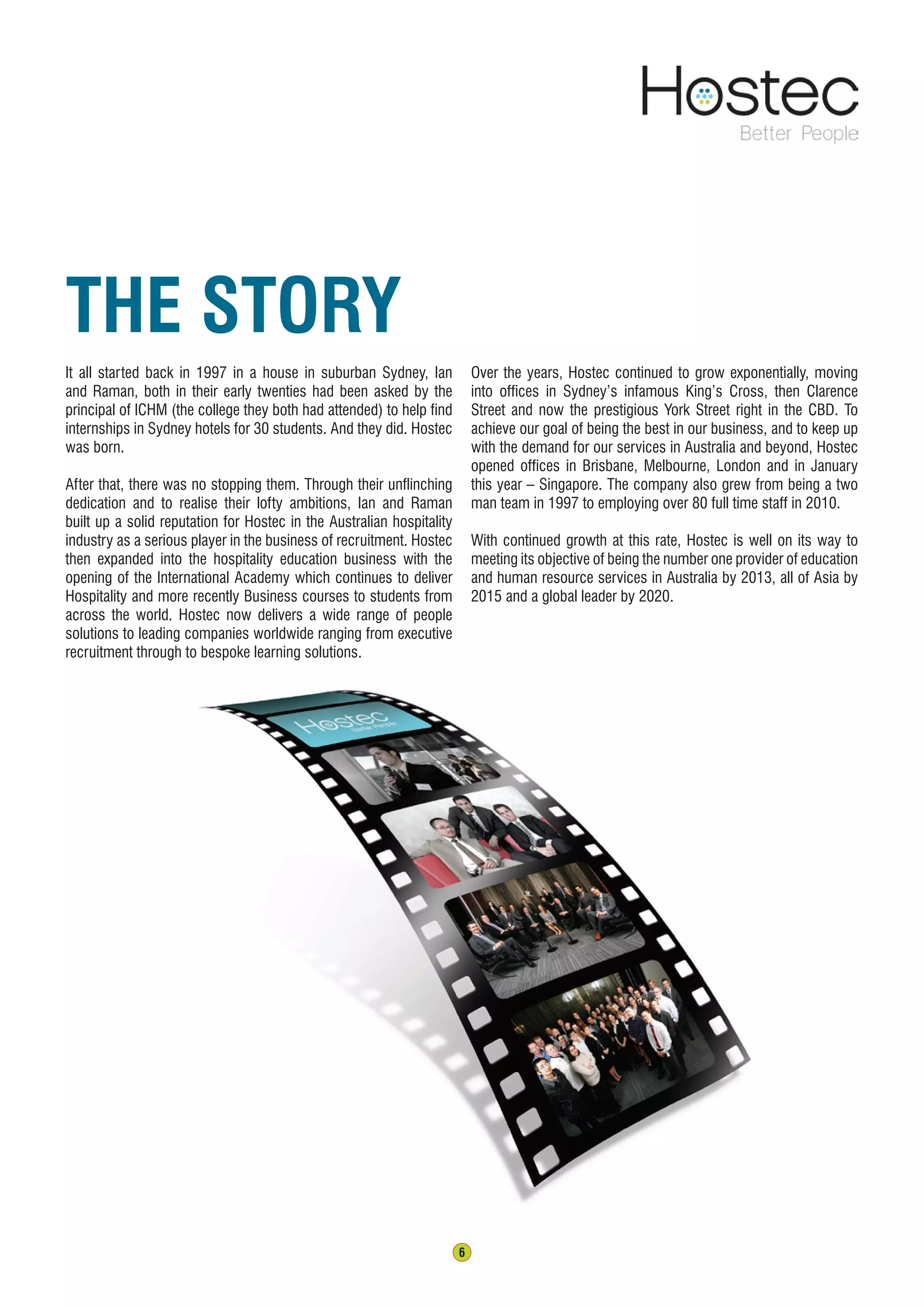 6
The Story
It all started back in 1997 in a house in suburban Sydney, Ian
and Raman, both in their early twenties had been asked by the
principal of ICHM (the college they both had attended) to help find
internships in Sydney hotels for 30 students. And they did. Hostec
was born.
After that, there was no stopping them. Through their unflinching
dedication and to realise their lofty ambitions, Ian and Raman
built up a solid reputation for Hostec in the Australian hospitality
industry as a serious player in the business of recruitment. Hostec
then expanded into the hospitality education business with the
opening of the International Academy which continues to deliver
Hospitality and more recently Business courses to students from
across the world. Hostec now delivers a wide range of people
solutions to leading companies worldwide ranging from executive
recruitment through to bespoke learning solutions.
Over the years, Hostec continued to grow exponentially, moving
into offices in Sydney’s infamous King’s Cross, then Clarence
Street and now the prestigious York Street right in the CBD. To
achieve our goal of being the best in our business, and to keep up
with the demand for our services in Australia and beyond, Hostec
opened offices in Brisbane, Melbourne, London and in January
this year – Singapore. The company also grew from being a two
man team in 1997 to employing over 80 full time staff in 2010.
With continued growth at this rate, Hostec is well on its way to
meeting its objective of being the number one provider of education
and human resource services in Australia by 2013, all of Asia by
2015 and a global leader by 2020.
 