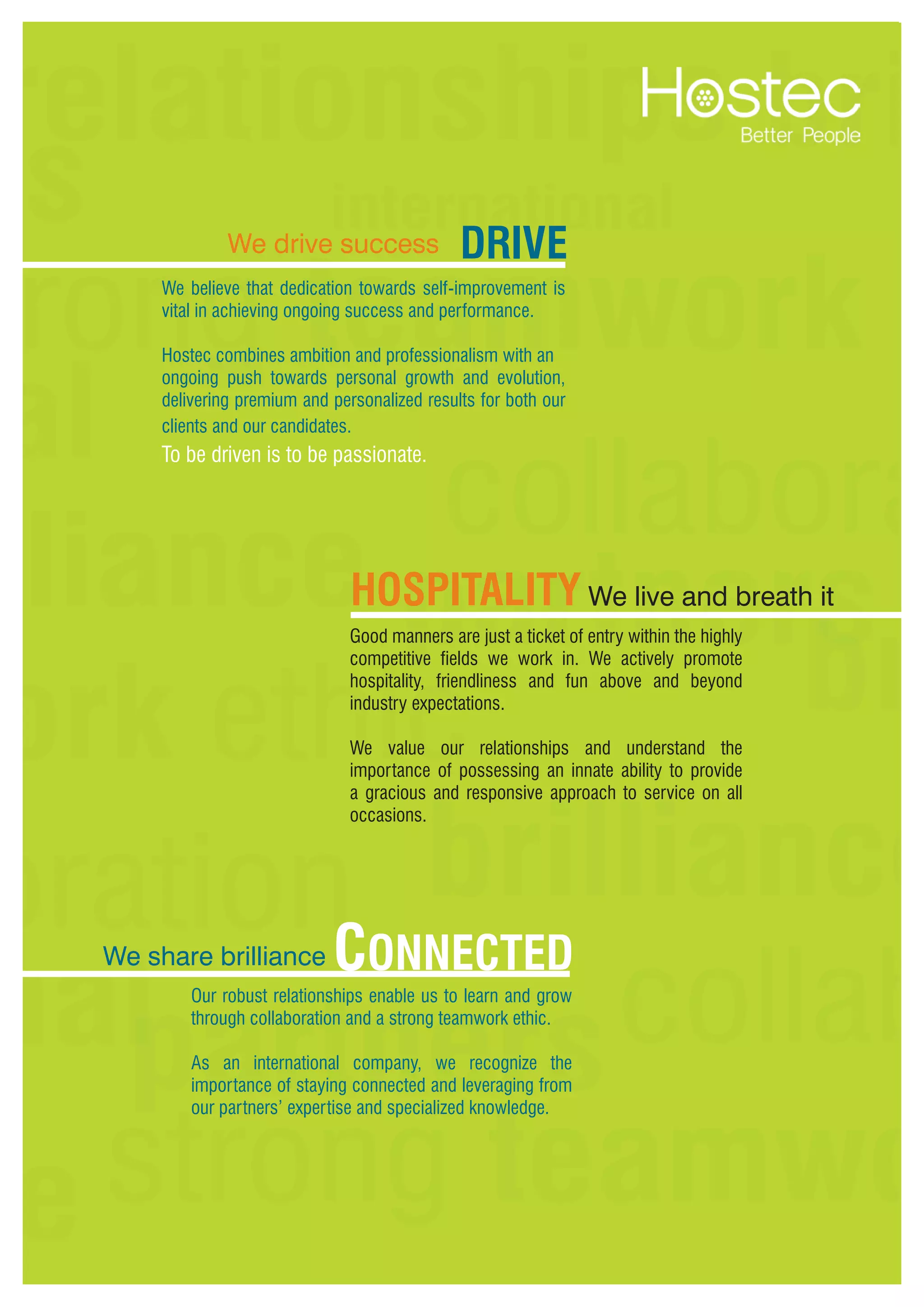 8
We believe that dedication towards self-improvement is
vital in achieving ongoing success and performance.
Hostec combines ambition and professionalism with an
ongoing push towards personal growth and evolution,
delivering premium and personalized results for both our
clients and our candidates.
Good manners are just a ticket of entry within the highly
competitive fields we work in. We actively promote
hospitality, friendliness and fun above and beyond
industry expectations.
We value our relationships and understand the
importance of possessing an innate ability to provide
a gracious and responsive approach to service on all
occasions.
Our robust relationships enable us to learn and grow
through collaboration and a strong teamwork ethic.
As an international company, we recognize the
importance of staying connected and leveraging from
our partners’ expertise and specialized knowledge.
Drive
To be driven is to be passionate.
Hospitality We live and breath it
We drive success
We share brilliance Connected
 