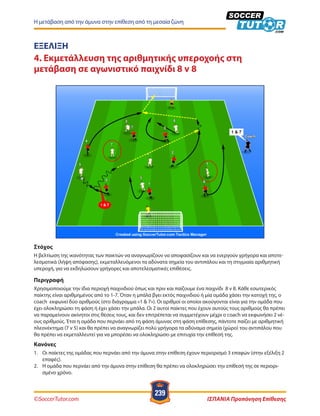 ©SoccerTutor.com ΙΣΠΑΝΙΑ Προπόνηση Επίθεσης
239
Η μετάβαση από την άμυνα στην επίθεση από τη μεσαία ζώνη
ΕΞΕΛΙΞΗ
4. Εκμετάλλευση της αριθμητικής υπεροχοής στη
μετάβαση σε αγωνιστικό παιχνίδι 8 v 8
Στόχος
H βελτίωση της ικανότητας των παικτών να αναγνωρίζουν να αποφασίζουν και να ενεργούν γρήγορα και αποτε-
λεσματικά (λήψη απόφασης), εκμεταλλευόμενοι τα αδύνατα σημεία του αντιπάλου και τη στιγμιαία αριθμητική
υπεροχή, για να εκδηλώσουν γρήγορες και αποτελεσματικές επιθέσεις.
Περιγραφή
Χρησιμοποιούμε την ίδια περιοχή παιχνιδιού όπως και πριν και παίζουμε ένα παιχνίδι 8 v 8. Κάθε εσωτερικός
παίκτης είναι αριθμημένος από το 1-7. Όταν η μπάλα βγει εκτός παιχνιδιού ή μία ομάδα χάσει την κατοχή της, ο
coach εκφωνεί δύο αριθμούς (στο διάγραμμα «1 & 7»). Οι αριθμοί οι οποίοι ακούγονται είναι για την ομάδα που
έχει ολοκληρώσει τη φάση ή έχει χάσει την μπάλα. Οι 2 αυτοί παίκτες που έχουν αυτούς τους αριθμούς θα πρέπει
να παραμείνουν ακίνητοι στις θέσεις τους, και δεν επιτρέπεται να συμμετέχουν μέχρι ο coach να εκφωνήσει 2 νέ-
ους αριθμούς. Έτσι η ομάδα που περνάει από τη φάση άμυνας στη φάση επίθεσης, πάντοτε παίζει με αριθμητική
πλεονέκτημα (7 v 5) και θα πρέπει να αναγνωρίζει πολύ γρήγορα τα αδύναμα σημεία (χώρο) του αντιπάλου που
θα πρέπει να εκμεταλλευτεί για να μπορέσει να ολοκληρώσει με επιτυχία την επίθεσή της.
Κανόνες
1.	 Οι παίκτες της ομάδας που περνάει από την άμυνα στην επίθεση έχουν περιορισμό 3 επαφών (στην εξέλιξη 2
επαφές).
2.	 Η ομάδα που περνάει από την άμυνα στην επίθεση θα πρέπει να ολοκληρώσει την επίθεσή της σε περιορι-
σμένο χρόνο.
 