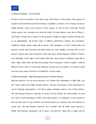 14
5.1 Research Design – Focus Groups
In order to assess the problem of low phone sales of the Galaxy S series phones, focus groups are
needed in both South Korea and North America. In qualitative research, we are focusing on reasons
behind decisions made. In the presence of focus groups, we will be able to determine through
various aspects, how customers feel about the Galaxy S6 series phones versus that of iPhone 6.
The benefit of being able to conduct two focus groups in different regional markets will help give
us an understanding and broader range of different individual(s) feelings and perceptions.
Additional benefits include being able to interact with participants as well as asking follow-up
questions needed and/or questions that probe deeper into ones’ thoughts and being able to watch
physical responses like facial expressions and/or other types of body language exhibited. (Temkin,
n.d.) Depending on the region of the United States that a focus group is conducted, being able to
utilize online and/or video chat type focus groups where both groups converse together, would be
difficult because of the 13-16 hour time difference between the two countries. It is advised to hold
an on-site focus group of between 6-8 individuals in each country.
5.2 Research Design – Mall Intercept Interviews & Online Surveys
Intercept interviews are one-on-one interviews you conduct with respondents in a high traffic area
like a mall or other areas of high consumer interest. This type of surveying is a fast and inexpensive
way for Samsung representatives to be able to gauge community interest in the S Series phones.
The mall intercept interviews take place in Seoul, S. Korea. Exactly five mall locations are used
for a total of 5,000 respondents (1,000 at each mall location.) It is imperative to gain permission
from the mall owner to stop consumers for research purposes as soliciting may not be allowed in
certain areas. The mall intercept interviews are to coincide with the online survey interviews.
During mall intercept, participants will be given a pre-interview along with a 6-digit code for
 
