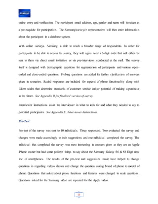 15
online entry and verification. The participant email address, age, gender and name will be taken as
a pre-requisite for participation. The Samsung/surveyor representative will then enter information
about the participant in a database system.
With online surveys, Samsung is able to reach a broader range of respondents. In order for
participants to be able to access the survey, they will again need a 6-digit code that will either be
sent to them via direct email invitation or via pre-interviews conducted at the mall. The survey
itself is designed with demographic questions for segmentation of participants and various open-
ended and close-ended questions. Probing questions are added for further clarification of answers
given in scenarios. Scaled responses are included for aspects of phone functionality along with
Likert scales that determine standards of customer service and/or potential of making a purchase
in the future. See Appendix B for finalized version of survey.
Interviewer instructions assist the interviewer in what to look for and what they needed to say to
potential participants. See Appendix C, Interviewer Instructions.
Pre-Test
Pre-test of the survey was sent to 10 individuals. Three responded. Two evaluated the survey and
changes were made accordingly to their suggestions and one individual completed the survey. The
individual that completed the survey was most interesting in answers given as they are an Apple
iPhone owner but had some positive things to say about the Samsung Galaxy S6 & S6 Edge new
line of smartphones. The results of the pre-test and suggestions made have helped to change
questions in regarding videos shown and change the question asking brand of phone to model of
phone. Questions that asked about phone functions and features were changed to scale questions.
Questions asked for the Samsung video are repeated for the Apple video.
 