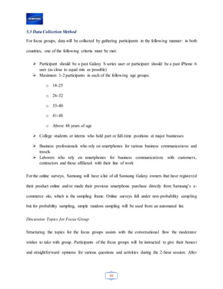 16
5.3 Data Collection Method
For focus groups, data will be collected by gathering participants in the following manner: in both
countries, one of the following criteria must be met:
 Participant should be a past Galaxy S series user or participant should be a past iPhone 6
user (as close to equal mix as possible)
 Maximum 1-2 participants in each of the following age groups:
o 18-25
o 26-32
o 33-40
o 41-48
o Above 48 years of age
 College students or interns who hold part or full-time positions at major businesses
 Business professionals who rely on smartphones for various business communications and
travels
 Laborers who rely on smartphones for business communications with customers,
contractors and those affiliated with their line of work
For the online surveys, Samsung will have a list of all Samsung Galaxy owners that have registered
their product online and/or made their previous smartphone purchase directly from Samsung’s e-
commerce site, which is the sampling frame. Online surveys fall under non-probability sampling
but for probability sampling, simple random sampling will be used from an automated list.
Discussion Topics for Focus Group
Structuring the topics for the focus groups assists with the conversational flow the moderator
wishes to take with group. Participants of the focus groups will be instructed to give their honest
and straightforward opinions for various questions and activities during the 2-hour session. After
 