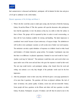 17
final summarization is discussed and finalized, participants will be thanked for their time and given
a $125 gift in additional to the verbal thanks.
Physical appearance of S6, S6 Edge and iPhone 6
1. What is the first word that comes to mind upon seeing only the backs of both the Samsung
Galaxy S6 and the iPhone 6? This first question will open the discussion after participants
have had the opportunity to view the phones as they lay on a table or other flat surface in
front of them. The groups will be separated by three in order to avoid overcrowding, as
there will be 5 sets of phones available for viewing and handling. The initial impression is
considered most crucial because of past controversy of copycat design. The administrator
will be able to view participant reactions as well as take note of initial one word response.
The moderator can take a quick tabulation of responses on a bulletin board or white board
and formulate a 10-minute interactive group activity. For example, 5 participants may state
that there is no difference in physical appearance. Summed in one word would be “same.”
Another word may be “mirrored.” The moderator would then write each word in their own
space and/or area of the room and ask those who gave the response to stand by that word.
The next step would involve each participant making a line branch from the word and
writing one sentence as to why they thought of the particular words used for the first
impression.
2. After the participants return to their seats, they will then be given a one-page questionnaire
of no more than 4 questions. The questions will focus on physical attributes like lack of
micro sd memory slot, picture quality of phone, screen size and non-removable battery.
Some people will have questions on the iPhone and others will have questions on either
Galaxy S6 phone. Participants are given 10 minutes and will then be asked to turn in the
 