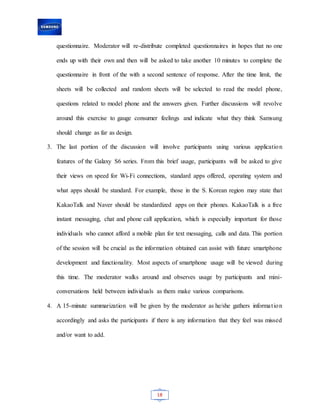 18
questionnaire. Moderator will re-distribute completed questionnaires in hopes that no one
ends up with their own and then will be asked to take another 10 minutes to complete the
questionnaire in front of the with a second sentence of response. After the time limit, the
sheets will be collected and random sheets will be selected to read the model phone,
questions related to model phone and the answers given. Further discussions will revolve
around this exercise to gauge consumer feelings and indicate what they think Samsung
should change as far as design.
3. The last portion of the discussion will involve participants using various application
features of the Galaxy S6 series. From this brief usage, participants will be asked to give
their views on speed for Wi-Fi connections, standard apps offered, operating system and
what apps should be standard. For example, those in the S. Korean region may state that
KakaoTalk and Naver should be standardized apps on their phones. KakaoTalk is a free
instant messaging, chat and phone call application, which is especially important for those
individuals who cannot afford a mobile plan for text messaging, calls and data. This portion
of the session will be crucial as the information obtained can assist with future smartphone
development and functionality. Most aspects of smartphone usage will be viewed during
this time. The moderator walks around and observes usage by participants and mini-
conversations held between individuals as them make various comparisons.
4. A 15-minute summarization will be given by the moderator as he/she gathers information
accordingly and asks the participants if there is any information that they feel was missed
and/or want to add.
 