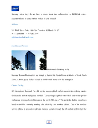 20
Samsung where they do not have to worry about data collaboration as FieldWork makes
accommodations to carry out that portion of your research.
Address:
201 Third Street, Suite 1000, San Francisco, California 94103
P. 415.268.8686 - F. 415.357.1046
info@sanfran.fieldwork.com
South Korean Division
(Photo credit-Samsung, n.d.)
Samsung Korean Headquarters are located in Suwon-Shi, South Korea, a vicinity of Seoul, South
Korea. A focus group facility located in Seoul would prove to be the best option.
Chosen Facility:
SIS International Research “is a full service custom global market research firm offering market
research and market intelligence services. Our coverage is global with offices and on-the-ground
intelligence networks located throughout the world (SIS, n.d.).” This particular facility was chosen
based on facilities currently running, size of facility and services offered. One of the standout
services offered is access to worldwide business journals through the SIS website and the fact that
 