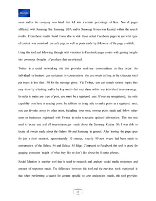 23
users and/or the company was listed that fell into a certain percentage of likes. Not all pages
affiliated with Samsung like Samsung USA and/or Samsung Korea was located within the search
results. From those results found I was able to visit those actual Facebook pages to see what type
of content was contained on each page as well as posts made by followers of the page available.
Using this tool and following through with visitation to Facebook pages assists with gaining insight
into consumer thoughts of products that are released.
Twitter is a social networking site that provides real-time conversations as they occur. An
individual or business can participate in conversations that are tweets as long as the character total
per tweet is less than 140 for the message given. Via Twitter, you can search various topics that
may show by a hashtag and/or by key words that may show within any individual tweet/message.
In order to make any type of post, you must be a registered user. If you are unregistered, the only
capability you have is reading posts. In addition to being able to make posts as a registered user,
you can favorite posts by other users, including your own, retweet posts made and follow other
users or businesses registered with Twitter in order to receive updated information. This site was
used to locate any and all tweets/messages made about the Samsung Galaxy S6. I was able to
locate all tweets made about the Galaxy S6 and Samsung in general. After leaving the page open
for just a short moment, approximately 15 minutes, exactly 80 new tweets had been made in
conversation of the Galaxy S6 and Galaxy S6 Edge. Compared to Facebook this tool is good for
gauging consumer insight of what they like or don’t like about the S series phones.
Social Mention is another tool that is used to research and analyze social media responses and
amount of responses made. The difference between this tool and the previous tools mentioned is
that when performing a search for content specific to your analyzation needs, this tool provides
 