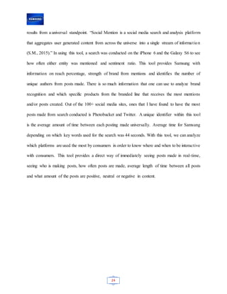 24
results from a universal standpoint. “Social Mention is a social media search and analysis platform
that aggregates user generated content from across the universe into a single stream of information
(S.M., 2015).” In using this tool, a search was conducted on the iPhone 6 and the Galaxy S6 to see
how often either entity was mentioned and sentiment ratio. This tool provides Samsung with
information on reach percentage, strength of brand from mentions and identifies the number of
unique authors from posts made. There is so much information that one can use to analyze brand
recognition and which specific products from the branded line that receives the most mentions
and/or posts created. Out of the 100+ social media sites, ones that I have found to have the most
posts made from search conducted is Photobucket and Twitter. A unique identifier within this tool
is the average amount of time between each posting made universally. Average time for Samsung
depending on which key words used for the search was 44 seconds. With this tool, we can analyze
which platforms are used the most by consumers in order to know where and when to be interactive
with consumers. This tool provides a direct way of immediately seeing posts made in real-time,
seeing who is making posts, how often posts are made, average length of time between all posts
and what amount of the posts are positive, neutral or negative in content.
 