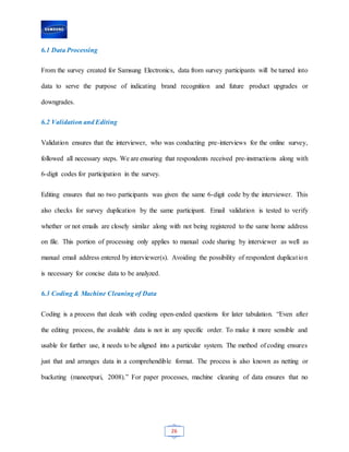 26
6.1 Data Processing
From the survey created for Samsung Electronics, data from survey participants will be turned into
data to serve the purpose of indicating brand recognition and future product upgrades or
downgrades.
6.2 Validation and Editing
Validation ensures that the interviewer, who was conducting pre-interviews for the online survey,
followed all necessary steps. We are ensuring that respondents received pre-instructions along with
6-digit codes for participation in the survey.
Editing ensures that no two participants was given the same 6-digit code by the interviewer. This
also checks for survey duplication by the same participant. Email validation is tested to verify
whether or not emails are closely similar along with not being registered to the same home address
on file. This portion of processing only applies to manual code sharing by interviewer as well as
manual email address entered by interviewer(s). Avoiding the possibility of respondent duplication
is necessary for concise data to be analyzed.
6.3 Coding & Machine Cleaning of Data
Coding is a process that deals with coding open-ended questions for later tabulation. “Even after
the editing process, the available data is not in any specific order. To make it more sensible and
usable for further use, it needs to be aligned into a particular system. The method of coding ensures
just that and arranges data in a comprehendible format. The process is also known as netting or
bucketing (maneetpuri, 2008).” For paper processes, machine cleaning of data ensures that no
 