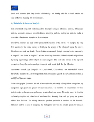 27
errors have occurred upon entry of data electronically. It is making sure that all codes entered are
valid and cross-checking for inconsistencies.
6.4 Tabulation & Statistical Analysis
Data is tabulated along with performing either descriptive analysis, inferential analysis, differences
analysis, associative analysis, cross tabulations, predictive analysis, multivariate analysis, multiple
regression, discriminant analysis or factor analysis.
Descriptive statistics are used for the close-ended questions of the survey. For example, the very
first question for the online survey is identifying the gender of the individual taking the survey.
The choices are male and female. These choices are measured through a nominal scale where male
is assigned 1 and female is assigned 2. We are measuring the number of female to male respondents
by taking a percentage of the objects in each category. This scale also applies to the age and
occupation chosen by each respondent. A sample scale would look like the following:
Occupation: Student, Age Category: 15-21, 15% males, 85% females. This measurement would
be verbally translated to…of the respondents that are students ages 15-21, 85% of them are female
and 15% of them are males.
Of the demographic questions, we will be able to see the percentage of respondents categorized by
occupation, age group and gender for responses made. The variables of concentration for this
analysis relies on the age group and percent gender of each age group. The entire survey is focusing
on brand perception and education of brand therefore, knowing how each age group and gender
makes their decisions for making electronic product purchases is essential to this research.
Statistical analysis is used to categorize the participants answers into smaller groups for analysis
 