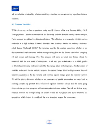 29
will see what the relationship is between making a purchase versus not making a purchase in these
situations.
6.5 Tests and Variables
Within the survey, we have respondents rating specific features of the new Samsung Galaxy S6 &
S6 Edge phones. One test of note that will use the ratings question from the survey is factor analysis.
Factor analysis is explained as data simplification. “The objective is to summarize the information
contained in a large number of metric measures with a smaller number of summary measures,
called factors (McDaniel, 2010).” The variables used for this analysis stem from whether or not
the respondent is male or female and the average rating given for the features of wireless charging,
5.1 inch screen and Samsung Pay. This analysis will show us which new feature should be
continued with the next series of smartphones. It will also give an indication as to which gender
or if both have the same preference noted by the average taken for both groups. Another aspect of
variables to be used for this analysis involves the current Galaxy S6 & S6 Edge owners. We will
take the occupation as the first variable and correlate against ratings given for customer service.
We will be able to determine whether or not consumers of specific occupations are more loyal to
Samsung despite any product flaws because of superior customer service. For this same group
along with the previous group we will use occupation to feature ratings. We will see if there is any
variance between the average ratings of features within the two groups and try to determine via
occupation, which feature is considered the most important among the two groups.
 