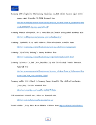 35
Samsung. (2014, September 30). Samsung Electronics Co., Ltd. Interim business report for the
quarter ended September 30, 2014. Retrieved from
http://www.samsung.com/us/aboutsamsung/investor_relations/financial_information/dow
nloads/2014/2014_business_quarter03.pdf
Samsung America Headquarters. (n.d.). Photo credit of American Headquarters. Retrieved from
http://www.nbbj.com/work/samsung-america-headquarters/
Samsung Corporation. (n.d.). Photo credit of Korean Headquarters. Retrieved from
http://www.samsung.com/us/aboutsamsung/samsung_electronics/management/
Samsung Corp. (2015.). Samsung’s History. Retrieved from
http://www.samsung.com/us/aboutsamsung/corporateprofile/history05.html
Samsung Electronics Co., Ltd. (2014, December 31). Year 2014 Audited Financial Statement.
Retrieved from
http://www.samsung.com/us/aboutsamsung/investor_relations/financial_information/dow
nloads/2014/2014_con_quarter04_all.pdf
Samsung Mobile. (2015, March 1). Samsung Galaxy S6 and S6 Edge - Official Introduction.
[Video post]. YouTube. Retrieved from
https://www.youtube.com/watch?v=CnYtWWDor2s
SIS International Research. (n.d.) About us. Retrieved from
http://www.sismarketresearchasia.com/about-us/
Social Mention. (2015). About Social Mention. Retrieved from http://socialmention.com/about/
 