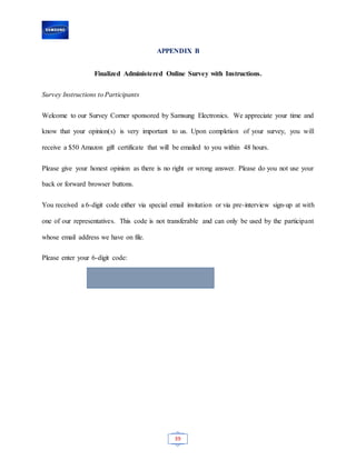 39
APPENDIX B
Finalized Administered Online Survey with Instructions.
Survey Instructions to Participants
Welcome to our Survey Corner sponsored by Samsung Electronics. We appreciate your time and
know that your opinion(s) is very important to us. Upon completion of your survey, you will
receive a $50 Amazon gift certificate that will be emailed to you within 48 hours.
Please give your honest opinion as there is no right or wrong answer. Please do you not use your
back or forward browser buttons.
You received a 6-digit code either via special email invitation or via pre-interview sign-up at with
one of our representatives. This code is not transferable and can only be used by the participant
whose email address we have on file.
Please enter your 6-digit code:
 