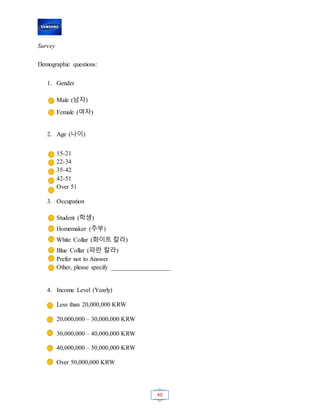 40
Survey
Demographic questions:
1. Gender
Male (남자)
Female (여자)
2. Age (나이)
15-21
22-34
35-42
42-51
Over 51
3. Occupation
Student (학생)
Homemaker (주부)
White Collar (화이트 칼라)
Blue Collar (파란 칼라)
Prefer not to Answer
Other, please specify ___________________
4. Income Level (Yearly)
Less than 20,000,000 KRW
20,000,000 – 30,000,000 KRW
30,000,000 – 40,000,000 KRW
40,000,000 – 50,000,000 KRW
Over 50,000,000 KRW
 