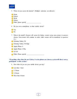 41
5. Where do you access the internet? (Multiple selections are allowed.)
Home
School
Work
Library
Other, please specify ___________________
6. Do you own a smartphone or other mobile device?
Yes
No
7. What is the model? (System will screen for Galaxy owners versus non-owners in answers
chosen. Non-owners will continue in order, while owners will be transferred to question
21.)
Samsung Galaxy S6
Samsung Galaxy S6 Edge
Apple iPhone 6
Apple iPhone 6 Plus
LG G4
Other, Please specify _______________________
*If anything other than the new Galaxy S series phones are chosen, systemwill direct survey
participants to this section.*
8. How often do you use your mobile device per day?
Less than 1 hour
1-2 hours
3-4 hours
More than 4 hours
 