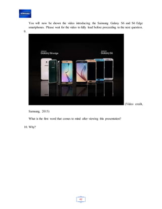 42
You will now be shown the video introducing the Samsung Galaxy S6 and S6 Edge
smartphones. Please wait for the video to fully load before proceeding to the next question.
9.
(Video credit,
Samsung, 2015)
What is the first word that comes to mind after viewing this presentation?
10. Why?
 