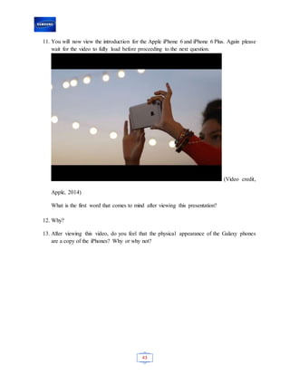 43
11. You will now view the introduction for the Apple iPhone 6 and iPhone 6 Plus. Again please
wait for the video to fully load before proceeding to the next question.
(Video credit,
Apple, 2014)
What is the first word that comes to mind after viewing this presentation?
12. Why?
13. After viewing this video, do you feel that the physical appearance of the Galaxy phones
are a copy of the iPhones? Why or why not?
 