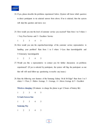 46
24. If yes, please describe the problems experienced below. (System will know which question
to direct participant to via selected answer from above. If no is selected, then the system
will skip this question and move on.)
25. How would you rate the level of customer service you received? Rate from 1 to 5 where 1
= Very Poor Service and 5 = Excellent Service
1 2 3 4 5
26. How would you rate the expertise/knowledge of the customer service representative in
handling your problem? Rate from 1 to 5 where 1=Less than knowledgeable and
5=Extremely knowledgeable
1 2 3 4 5
27. Would you like a representative to contact you for further discussions on problems
experienced? (If yes is selected by participant, the system will flag the participant as one
that will will need follow-up questioning to resolve any issues.)
28. Rate the following new features of the Samsung Galaxy S6 & S6 Edge? Rate from 1 to 5
where 1 = Poor, 2 = Below Average, 3 = Average, 4 = Above Average & 5 = Excellent
Wireless charging (30 minutes to charge the phone to get 12 hours of battery life)
1 2 3 4 5
5.1 inch Screen Size
1 2 3 4 5
Samsung Pay
1 2 3 4 5
 