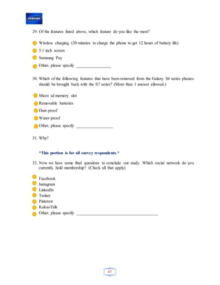 47
29. Of the features listed above, which feature do you like the most?
Wireless charging (30 minutes to charge the phone to get 12 hours of battery life)
5.1 inch screen
Samsung Pay
Other, please specify ________________
30. Which of the following features that have been removed from the Galaxy S6 series phones
should be brought back with the S7 series? (More than 1 answer allowed.)
Micro sd memory slot
Removable batteries
Dust-proof
Water-proof
Other, please specify _________________
31. Why?
*This portion is for all survey respondents.*
32. Now we have some final questions to conclude our study. Which social network do you
currently hold membership? (Check all that apply)
Facebook
Instagram
LinkedIn
Twitter
Pinterest
KakaoTalk
Other, please specify ______________________________________
 