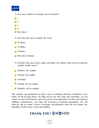 48
33. How many members are currently in your household?
1
2
3
4
More than 4
34. How long did it take to complete this survey?
20 minutes
25 minutes
30 minutes
More than 30 minutes
35. If invited to this type of survey again in the future, how willing would you be to accept and
complete another survey?
Definitely will complete
Probably will complete
Undecided
Probably will not complete
Definitely will not complete
This concludes your participation in today’s survey on Samsung Electronics introduction of the
Galaxy S6 and S6 Edge phones. We thank you for your time today and as promised, you will
receive, via email a $50 Amazon e-gift card as a token of our appreciation. For those who requested
additional communications, your email will be passed to a Samsung representative who will
follow-up with you within 24 hours of receiving said information and/or the next business day
depending on when survey is taken and submitted.
THANK YOU! 감사합니다!
 