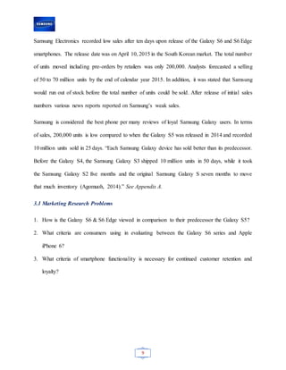 9
Samsung Electronics recorded low sales after ten days upon release of the Galaxy S6 and S6 Edge
smartphones. The release date was on April 10, 2015 in the South Korean market. The total number
of units moved including pre-orders by retailers was only 200,000. Analysts forecasted a selling
of 50 to 70 million units by the end of calendar year 2015. In addition, it was stated that Samsung
would run out of stock before the total number of units could be sold. After release of initial sales
numbers various news reports reported on Samsung’s weak sales.
Samsung is considered the best phone per many reviews of loyal Samsung Galaxy users. In terms
of sales, 200,000 units is low compared to when the Galaxy S5 was released in 2014 and recorded
10 million units sold in 25 days. “Each Samsung Galaxy device has sold better than its predecessor.
Before the Galaxy S4, the Samsung Galaxy S3 shipped 10 million units in 50 days, while it took
the Samsung Galaxy S2 five months and the original Samsung Galaxy S seven months to move
that much inventory (Agomuoh, 2014).” See Appendix A.
3.1 Marketing Research Problems
1. How is the Galaxy S6 & S6 Edge viewed in comparison to their predecessor the Galaxy S5?
2. What criteria are consumers using in evaluating between the Galaxy S6 series and Apple
iPhone 6?
3. What criteria of smartphone functionality is necessary for continued customer retention and
loyalty?
 