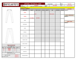 I2013 DATE:
ARTICLE FABRIC NAME
DESCRIPTION SIZES
MATERIALS / TRIMMINGS
QUALITY FABRIC COLOUR COLOUR QUANTITY SIZE REFERENCE PICTURE
GOLD 11CMS LENGH
MATCHING
CODE COMP. gr/m2
42 87
21 10
9 3
0 0
RAND & SIZE LABEL (CODE)
THREAD
HANGER LOOPS
JEANS THREADS
THREADS
LACES
INTERLINING
LINING
APPAREL TECHNICAL CARD COLLECTION: 28-12-12
Legging Largo Punto Roma con Cremalleras
cristina bernardez132306001 RT131097
COMMENTS:
COMMENTS:
POLYAMIDE
PRINTS / EMBROIDERY
COMMENTS:
FABRIC FINISH
VISCOSA
WASH CARE LABEL (CODE)
SHOULDER PADS
EPAULETS
RIVET
ELASTAN
PUNTO ROMA VIGORE
NYLON
BAS/FW13 E
CONSTRUCTION
0
BAS/FW13 A
HANG TAG (CODE)
ZIPPER
FABRIC DESCRIPTION
DESCRIPTION
DESCRIPTION
320
METAL PLAQUE
TYPE OF SAMPLE:
PATTERNS
 