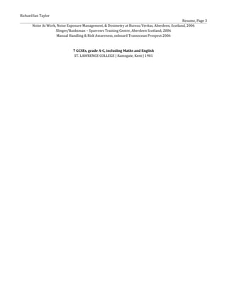 Richard Ian Taylor
Resume, Page 3
Noise At Work, Noise Exposure Management, & Dosimetry at Bureau Veritas, Aberdeen, Scotland, 2006
Slinger/Banksman – Sparrows Training Centre, Aberdeen Scotland, 2006
Manual Handling & Risk Awareness, onboard Transocean Prospect 2006
7 GCSEs, grade A-C, including Maths and English
ST. LAWRENCE COLLEGE | Ramsgate, Kent | 1981
 