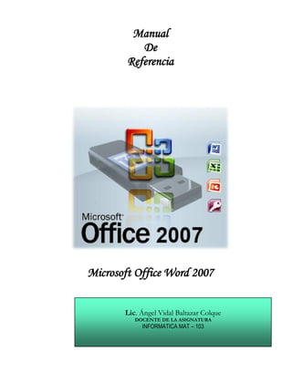 Manual
           De
        Referencia




Microsoft Office Word 2007


       Lic. Ángel Vidal Baltazar Colque
          DOCENTE DE LA ASIGNATURA
            INFORMATICA MAT – 103
 