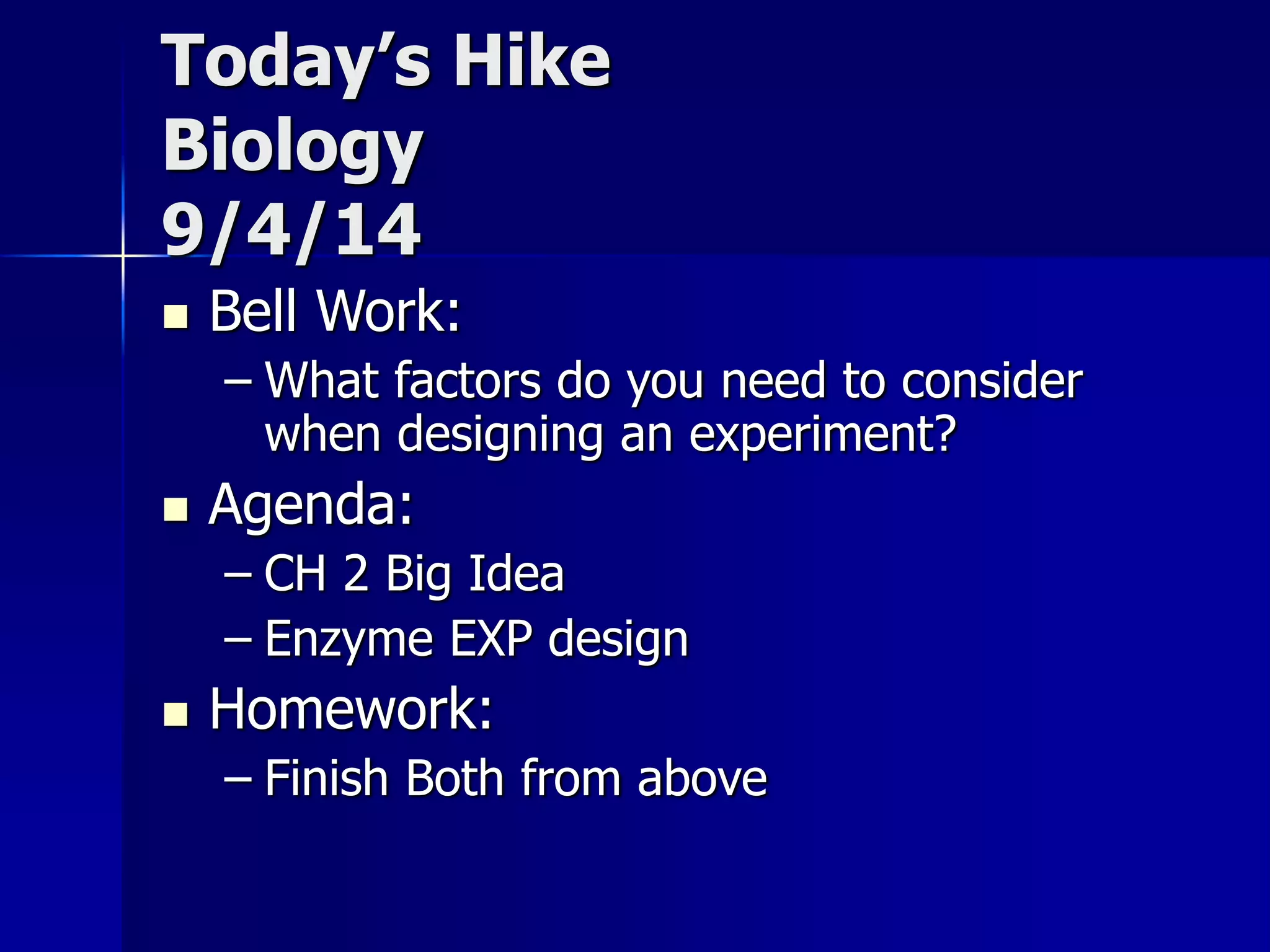Today’s Hike 
Biology 
9/4/14 
 Bell Work: 
– What factors do you need to consider 
when designing an experiment? 
 Agenda: 
– CH 2 Big Idea 
– Enzyme EXP design 
 Homework: 
– Finish Both from above 
 
