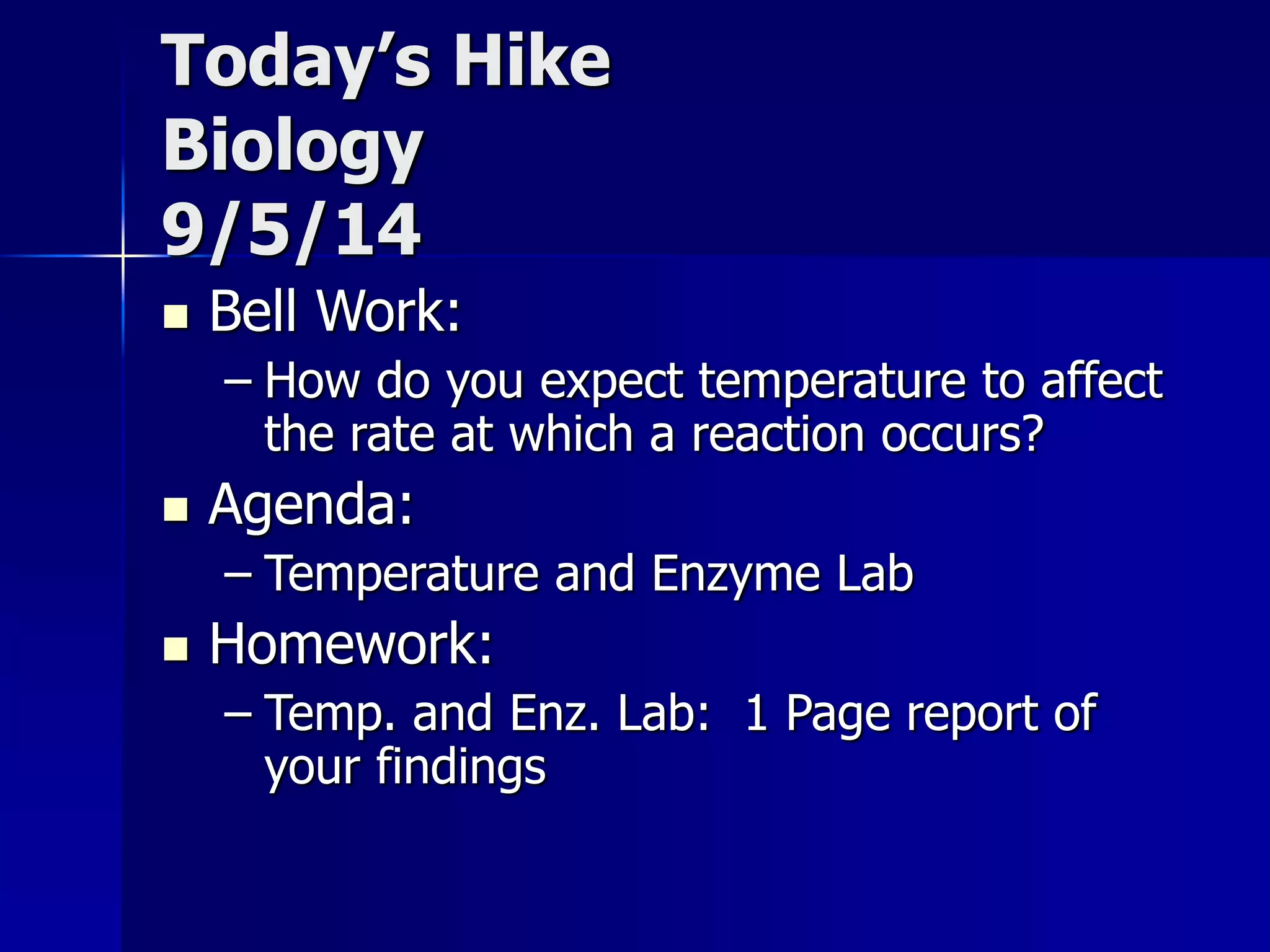 Today’s Hike 
Biology 
9/5/14 
 Bell Work: 
– How do you expect temperature to affect 
the rate at which a reaction occurs? 
 Agenda: 
– Temperature and Enzyme Lab 
 Homework: 
– Temp. and Enz. Lab: 1 Page report of 
your findings 
 