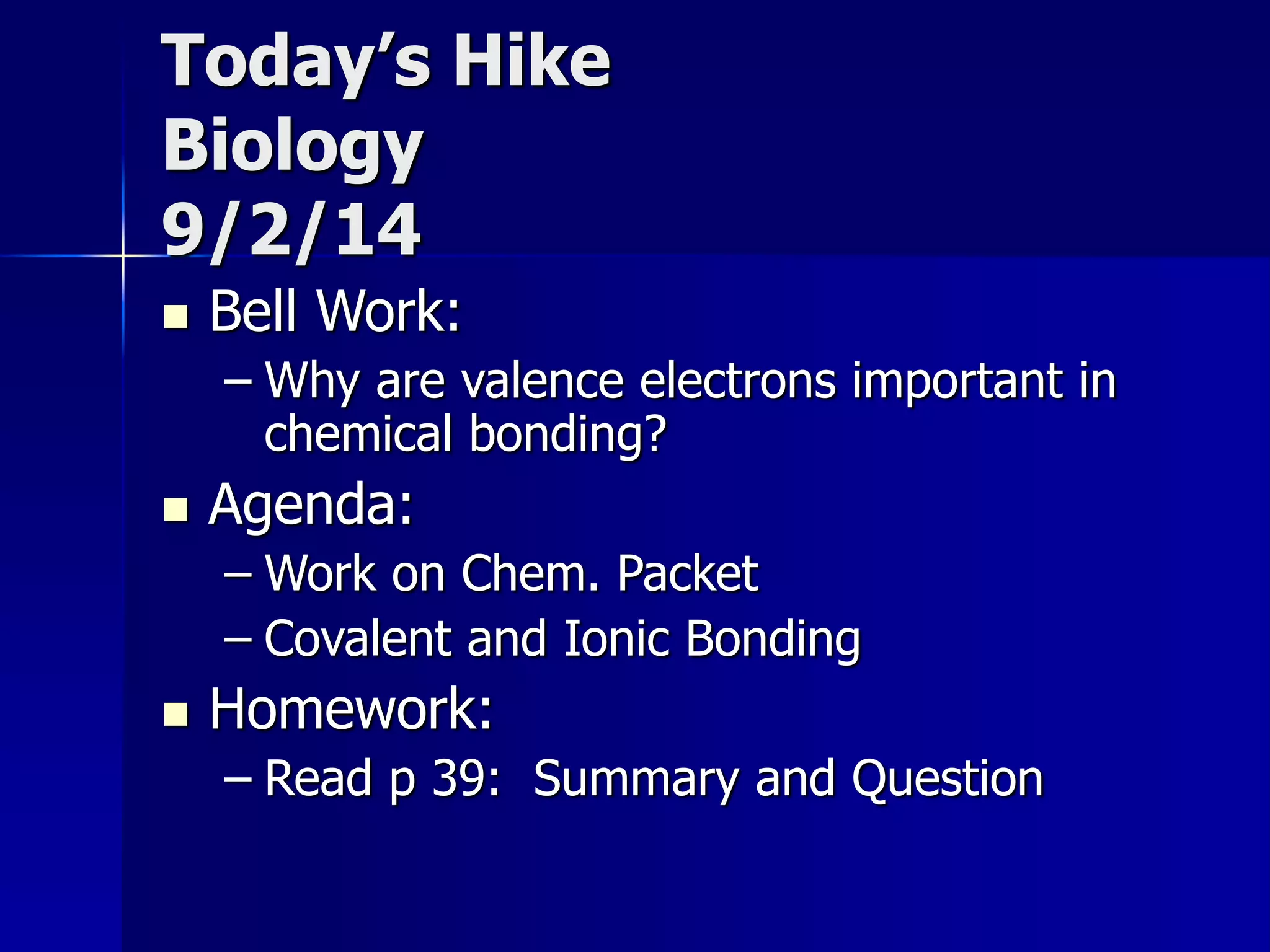 Today’s Hike 
Biology 
9/2/14 
 Bell Work: 
– Why are valence electrons important in 
chemical bonding? 
 Agenda: 
– Work on Chem. Packet 
– Covalent and Ionic Bonding 
 Homework: 
– Read p 39: Summary and Question 
 
