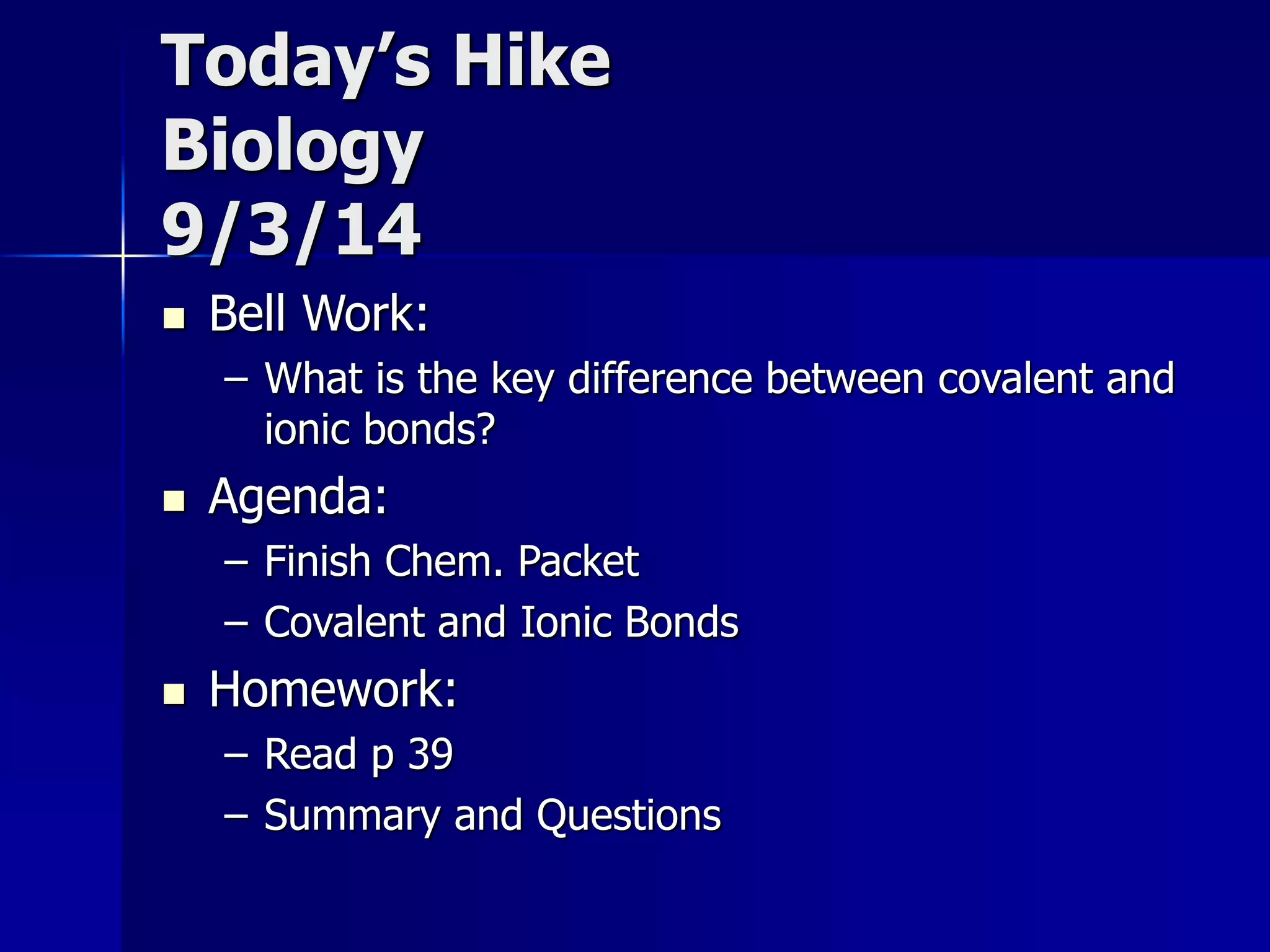 Today’s Hike 
Biology 
9/3/14 
 Bell Work: 
– What is the key difference between covalent and 
ionic bonds? 
 Agenda: 
– Finish Chem. Packet 
– Covalent and Ionic Bonds 
 Homework: 
– Read p 39 
– Summary and Questions 
 