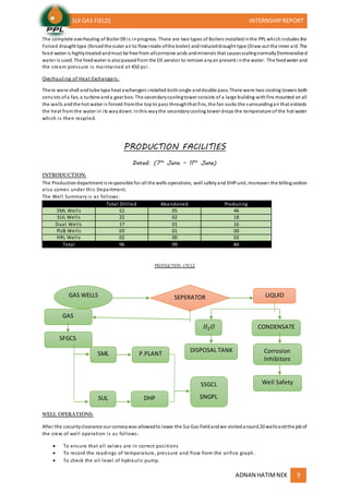 (SUI GAS FIELD) INTERNSHIPREPORT
ADNAN HATIMNEK 9
The complete overhauling of Boiler 09 is inprogress. There are two types of Boilers installedinthe PPL whichincludes the
Forced draught type (forcedthe outer air to flowinside ofthe boiler) andInduceddraught type (Draw out the inner air). The
feed water is highlytreatedandmust be free from allcorrosive acids andminerals that causesscalingnormallyDemineralized
water is used. The feedwater is alsopassedfrom the DE aerator to remove anyair present i nthe water. The feedwater and
the steam pressure is maintained at 450 psi.
Overhauling of Heat Exchangers:
There were shell andtube type heat exchangers installed bothsingle anddouble pass. There were two cooling towers both
consists ofa fan, a turbine anda gear box. The secondarycoolingtower consists of a large building withfins mounted onall
the walls andthe hot water is forced fromthe topto pass throughthat fins, the fan sucks the surroundingair that extracts
the heat from the water in its waydown. Inthis waythe secondarycooling tower drops the temperature of the hot water
which is then recycled.
PRODUCTION FACILITIES
Dated: (7th
June – 11th
June)
INTRODUCTION:
The Productiondepartment is responsible for all the wells operations, well safetyand DHPunit, moreover the billingsection
also comes under this Department.
The Well Summary is as follows:
Total Drilled Abandoned Producing
SML Wells 52 05 46
SUL Wells 22 02 18
Dual Wells 17 01 16
PUB Wells 03 01 00
HRL Wells 02 00 02
Total 96 09 84
PRODUCTION CYCLE
WELL OPERATIONS:
After the securityclearance our convoywas allowedto leave the Sui Gas Fieldandwe visitedaround20 wellsandthe jobof
the crew of well operation is as follows:
 To ensure that all valves are in correct positions
 To record the readings of temperature, pressure and flow from the orifice graph.
 To check the oil level of hydraulic pump.
GAS WELLS SEPERATOR LIQUID
GAS
SML
SUL DHP
P.PLANT
SSGCL
SNGPL
𝐻2 𝑂
DISPOSAL TANK
CONDENSATE
Corrosion
Inhibitors
Well Safety
SFGCS
 