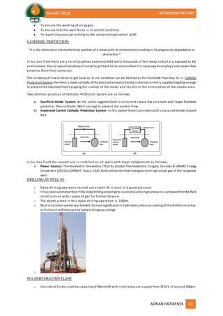 (SUI GAS FIELD) INTERNSHIPREPORT
ADNAN HATIMNEK 10
 To ensure the working of all gages.
 To ensure that the well fence is in correct condition.
 To report any unusual activity to the concerned personnel ASAP.
CATHODIC PROTECTION:
“It is the chemical or electrochemical reaction of a metal with its environment resulting in its progressive degradation or
destruction.”
In Sui Gas Field there are a lot of pipelines and around 84 wells thousands of feet deep and all are exposed to the
environment. Due to natural tendencyof metal to get back to its ore condition it is necessaryto employsome system that
prevents them from corrosion.
The tendency of every metal to get back to its ore condition can be defined as the Electrode Potential. So in Cathodic
ProtectionSystem the metal is made cathode of the electrochemicalcellandanexternal current is supplied negative enough
to prevent the electrons from escaping the surface of the metal and results in the elimination of the anodic area.
Two common practices of Cathodic Protection System are as follows:
a) Sacrificial Anode System: As the name suggests there is no current source but an anode with larger Electrode
potential then cathode (Well casing) to prevent the current flow.
b) Impressed Current Cathodic Protection System: In this system there is anexternalDCsource and Anodic Ground
Bed.
In Sui Gas Field the second one is installed on all wells with major components as follows;
 Power Sources: Thermoelectric Generators (TEG) by (Global Thermoelectric; Calgary, Canada) & ORMAT Energy
Converters (OEC) by(ORMAT;Texas, USA). Bothutilizes the heat energybyburning natural gas of the respective
well.
DRILLING AT WELL 95:
o Deep drilling operation carried out at well 95 in seek of a good pressure.
o It has beenestimatedthat if this deepdrillingproject gets successful anda highpressure is achievedthenthe field
could carry on with supply of gas for further 50 years.
o The depth aimed in this deep drilling operation is 3280m.
o Mud circulationsystem was briefed, its mainsignificance is hydrostatic pressure, coolingof the drillbit since due
to frictionit will heat upandlastlyto bring upcuttings.
o
SUL DEHYDRATION PLANT
o Consists of 2 units, eachhas capacity of 80mmcfd with inlet pressure supply from SFGCS of around 900psi
 