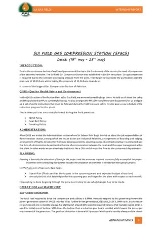 (SUI GAS FIELD) INTERNSHIPREPORT
ADNAN HATIMNEK 3
SUI FIELD GAS COMPRESSION STATION (SFGCS)
Dated: (19th
may – 28th
may)
INTRODUCTION:
Due to the continuous decline of wellheadpressure andthe rise in the Gasdemandof the countrythe need ofcompression
plant becomes inevitable. The Sui Field Gas Compressor Station was establishedin1983 in two phase. 2 stage compression
is required due to the constant decreasing pressure from the wells. Their target is to provide the purification plant the
pressure of 60-65 bars while taking the pressure of 15-16 bars nowadays.
It is one of the biggest Gas Compression Station of Pakistan.
QHSE: (Quality Health Safety and Environment)
In the QHSE section of Purification Plant at Sui Gas Field, we were welcomed byEngr. Umer. He told us all about the safety
and the policies that PPL is currentlyfollowing. He alsoarranges the PPEs (Personal Protective Equipment)for us andgave
us a set of useful instructions that must be followed during the field to ensure safety. He also gave us our schedule of the
induction program for this plant.
These three policies are strictly followed during the field premises:
 QHSE Policy
 Seat Belt Policy
 Smoking Policy
ADMINISTRATION:
After QHSE we visited the Administration section where Sir Saboor Illahi Bugti briefed us about the job responsibilities of
Administration section, among which the major duties are Industrial Relations, arrangements of Boarding and lodging,
arrangement ofFlights, tolook after the house keeping accidents, securitypassesandcontracts dealing. Insummarized way
the dutyof administrationdepartment is the role of communicationbetweenthe localsand the upper management within
the plant. Inother words we can simplysaythat it acts like a CPU and directs the flow to the concerned departments.
PLANNING:
Planning is basically the allocation of time for the project and the resources required to successfully accomplish the project
in contrast with scheduling that further includes the allocation of team that is needed for that specific project.
In PPL Plans are of basically two types;
 5 year Plan (That specifies the targets in the upcoming years and expected budget allocation)
 Annual plan(It’s a bit detailedplanfor the upcoming year andit specifies the plans withrespect to each month)
Forecasting is done by going through the previ ous history to see what changes has to be made.
OPERATIONS and MACHINERY
GAS TURBINE GENERATORS
The total load required to drive the compressors and utilities is 6.8MW. Hence to respond to this power requirement the
power generation system of SFGCSincludes 4 Gas Turbine drivengenerators C201 (A,B,C,D) of 3.2MW each. 3 turbinesare
in working and one is standby always. For starting GT around 60% speed is required hence a VSD (variable speed drive) is
used for initial rpm of turbine. VSD drives the turbine then a reduction gear box is installed which lowers the rpm as per
requirement of the generators. The gear box lubrication is done with3 pumps ofwhich one is standbyalways andthe lubeoil
 
