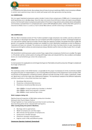 (SUI GAS FIELD) INTERNSHIPREPORT
ADNAN HATIMNEK 4
is circulatedfromthe lube oil tanks. Alsocoolingis done of lube oil since we needtemp of 60Cor else its viscosityis affected.
In control room synchronizing is done to match with power with other generators during startup.
SUL COMPRESSION
SUL (sui upper limestone) compression system includes 3 motor driven compressors of 2MW each. 2 compressors are
working whereas one is standby always. Since SUL does not consist of any H2S hence it does not require any purification
process. SUL fromwell comes to compressionplants where it first enters inslug catchers andscrubbers where solidparticles
and moisture is removed then it is compressed and is send to DHP (dehydration plant) , further after DHP a part of it is
returned to SFGCS since it is used as a fuel to drive SML turbines and the remaining is distributed.
SML COMPRESSION
SML (Sui Main Limestone) consists of 7 Gas Turbine operated 2 stage compressors. Gas turbine uses SUL as fuel and is
connected to an induced gear box where rpm are increased and further compressors are driven. Centrifugal Compressors
are used and the turbines used are of Frame 3 (frame shows the capacity of turbines, the greater the frame number the
greater is its capacity), 6 combustion chambers are installed (3 on each side) before compressors so that its efficiency is
improved and losses are reduced. The turbines are started with the help of primary turbine to give required rpm.
Compressors drivingthe turbines are axialcompressors always. Material usedfor rotors are alloys to give them strength.
HRL COMPRESSION
HRL (HabibRahi Line)Compressionsystem consist of 2 gas engine driven compressors of whichone is standby. The engine
is of 8 cylinder and has a whole system of cooling with fintype tubes and induced draft fan. Also scrubbers and knockout
drums are installed before gas enters the compressors.
UTILITY
Its mainpurpose isto supplyplant air andnitrogen(inert gasnon-flammable andusedto pressurize). Nitrogenis compressed
by 3 stage compressors
MACHINERY
The machinery section in the SFGCS Station is responsible for the proper maintenance of all the machineries installed
throughout the plant. Sir Fawad helpedus a lot inlearning different dimensions of this department. Some examples of the
machineries are the generators, compressor turbines, hydraulic and lube oil pumps, fin fan coolers, compressors, motors
etc. Machinery is one of the major area of Mechanical Engineers. The maintenance schedule of the different machineries
and their auxiliaries is classified into three main types:
 Breakdown Maintenance
 Preventive or Scheduled Maintenance
 Predictive or Conditioned Maintenance
After 10000hrs lining of combustion chamber is checked
After 20000hrs whole burning path is checked
After 40000hrs major overhauling is done
Work in progress during visit;
Overhauling and inspection of SML Alpha combustion chamber.
Setting of axial float of Alpha Turbine.
Fixing of agitator as it was producing sound due to worn out bearing.
Gear box fixing which drives induced draft cooling fans.
Other Learning during time period in Machinery
 Bearings and its applications
 Model of compressors and their types
 Wet and dry sealing systems of compressors
 Combustions chamber designs
 Vibrations concepts and parameters
 Engines used in HRL and different pumps
Compression Operation Explained: (Generalized)
 