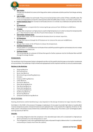(SUI GAS FIELD) INTERNSHIPREPORT
ADNAN HATIMNEK 5
 Slug Catcher:
The gas from the Wells first comes tothe Slugcatcher where condensate andother particles from the gas are being
separated.
 Inlet Scrubber:
There are 03 scrubbers for eachheader. Theyare horizontalcylinders withnumber of filters andbaffle p lates. The
Filters are designatedto remove the solidimpurities while the baffle plates removes any further condensates.
 Suction Knockout Drum:The function of all knockout drums is to remove any condensate and particles from the
gas.
 LP Compressor:
This compressor is responsible for increasing the gas pressure from 15/16 bars to 24/25 bars.
 LP Cooler:
The gas after compressor is at high pressure aswell as hightemperature soin order to reduce the temperature the
gas is then forced to move into the LP cooler that reduces its temperature.
 Intermediate Knockout Drum:
The gas then moves into the Intermediate Knockout drum to remove impurities.
 HP Compressor:
The gas then passes through the HP Compressor to increase the pressure to 60/65 bars.
 HP Cooler:
The gas then moves to the HP Cooler to reduce the temperature.
 Discharge Knockout Drum:
The gas before it is providedto the PurificationPlant andDHPpassedthroughthe last knockout drumto remove
any particles or condensate.
 Discharge Header:
The pressurized gas at a pressure of 65 bars then goes for further processes into the Purification Plant and DHP
through Discharge Header.
WORKSHOP:
The workshopinthe Compression Stationis designedto perform all the specific jobs that pops out duringthe maintenance
of anymachinery. The workshopis fullyfurnished and equippedwith allthe required machines to carryout productionjobs.
Machines in the Workshop:
 Shaping Machine
 Drilling machine
 Band saw Machine
 Wire brushing and buffing Machines
 Grinders
 Universal Milling Machine
 Lathe Machine
 Guillotine Machine
 Sheet Bending Machine
 Pipe Bending Machine
 Sheet Rolling Machine
 Liquid honing Machine
 Dry Blasting Machine
 Annealing Machine
 Computerized Balancing Machine
HVAC SYSTEMS:
Heating, Ventilation and Air Conditioning is very important in the design of medium to large industrial offices.
Ventilation in the HVAC is the process of changing or replacing air of any space to provide high indoor air quality which
involves temperature control, removal of moisturesand unpleasant odor. It also prevents the stagnation ofinterior air. The
HVAC system inthe SFGCS consists of 03 Chillers and04 AHU (Air Handling Units). The chillers usesR-22 Refrigerant witha
cooling capacity of 160 Ton.
CHILLERS:
 Circulating refrigerant enters the compressor in the saturated vapor state and is compressed to a high pressure
which ultimately rises the temperature as well.
 That refrigerant is nowinthe superheatedvapor state andpassed through condenser wher it is condensed bythe
surrounding air (rejects heat from the system).
 