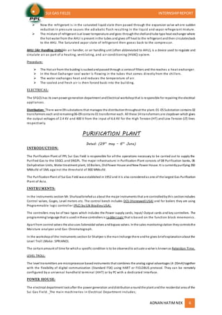 (SUI GAS FIELD) INTERNSHIPREPORT
ADNAN HATIMNEK 6
 Now the refrigerant is in the saturated liquid state then passed through the expansion valve wh ere sudden
reduction in pressure causes the adiabatic flash resulting in the liquid and vapor refregerant mixture.
 The mixture of refrigerant isat lower temperature and goes throughthe shellandtube type heat exchanger where
the hot water from the AHU is present inthe tubes and gives off heat to the refrigerant andthen circulatesback
to the AHU. The Saturated vapor state of refrigerant then goeas back to the compressor.
AHU: (Air Handling Units)An air handler, or air handling unit (often abbreviated to AHU), is a device used to regulate and
circulate air as part of a heating, ventilating, and air-conditioning (HVAC) system.
Procedure:
 The Hot air from the buiding is suckedandpassedthrough a seriesof filters and the reaches a heat exchanger.
 In the Heat Exchanger cool water is flowing in the tubes that comes directly from the chillers.
 The water exchanges heat and reduces the temperature of air.
 The cooled and fresh air is then forced back into the building.
ELECTRICAL:
The SFGCS has its ownpower generation department andElectrical workshopthat is responsible for repairing the electrical
appliances.
Distribution: There were 09 substations that manages the distributionthroughout the plant. 01-05 Substation contains 02
transformers each and remaining06-09 contains 01 transformer each. All these 14 transformers are stepdown which gives
the output voltages of 2.4 KV and 400 V from the input of 6.6 KV for the High Tension (HT) and Low Tension (LT) lines
respectively.
PURIFICATION PLANT
Dated: (29th
may – 6th
June)
INTRODUCTION:
The Purification Plant of PPL Sui Gas Field is responsible for all the operations necessary to be carried out to supply the
Purified Gas to the SSGCL and SNGPL. The major infrastructure in Purification Plant consists of 08 Purification banks, 06
Dehydration Units, Water treatment plant, 10 Boilers, OldPower House andNew Power House. It is currentlypurifying 350
MMscfd of SML against the threshold of 900 MMscfd.
The PurificationPlant of Sui Gas Field wasestablished in 1952 and it is also consideredas one of the largest Gas Purification
Plant of Asia.
INSTRUMENTS:
In the instruments section Mr. Shahzadbriefedus about the major instruments that are controlledbythis sectionincludes
Control valves, Gages, Level meters etc. The control bench includes DCS (Honeywell USA) and for boilers they are using
Programmable logic controller (PLC) by (LN Bradley USA).
The controllers may be of two types which includes the Power supply cards, Input/ Output cards and key controllers. The
programminglanguage that is usedinthese controllers is Ladder Logic that is based on the function block mnemonics.
Apart from control valves the alsouses Solenoidal valves andbypass valves. Inthe sales monitoringstation theycontrolsthe
Moisture analyzer and Gas Chromatograph.
In the workshopof the Instruments sectionSir Shahjee is the manIncharge there andhe gives briefexplanationabout the
Level Troll (Make: SPRIANO).
The certainamount of time for whicha specific condition is to be observedto actuate a valve is knownas Retention Time.
LEVEL TROLL:
The level transmitters are microprocessor basedinstruments that combines the analog signal advantages (4-20mA)together
with the flexibility of digital communication (Standard FSK) using HART or FIELDBUS protocol. They can be remotely
configured by a universal handheld terminal (HHT) or by PC with a dedicated Interface.
POWER HOUSE:
The electrical department lookafter the power generation anddistributionaroundthe plant andthe residential area of the
Sui Gas Field. The main machineries in Electrical Department includes;
 