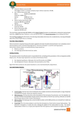 (SUI GAS FIELD) INTERNSHIPREPORT
ADNAN HATIMNEK 7
 Induction Motors (around 130)
The biggest motor is used for compressing air whose capacity is 95 KW.
 Gas Turbine Generators (04)
Make: SOLAR and KAWASAKI
Capacity: ≅1MW each
Speed: 22000 rpm max.
Gas: Purified Methane
 Steam Turbine Generators (02)
Capacity: 880 KW and 440 KW
Speed: 7000 rpm
 UPS (02 pairs)
Capacity: 30 KVA
 Diesel Generators (05)
Capacity: 250 KW each
The plant load is approximately 300-500KW andthe Steam Turbine Generators are dedicatedto makeupthis loadandapart
from this, 100KW from Gas Turbines is also utilized for Plant. The Diesel Generators act as backup for Plant.
Among 04 Gas Turbinesthe 03 remains infunctioning andprovides electricityto the residentialarea, messing andhospital
while the remaining 01 acts as a backup.
WATER TREATMENT:
Water treatment is important because the water suppliedto the boiler shouldbe demineralizedor non-conductive or else it
would produce scales and would damage boiler. Similarly soft water is used for cooling purpose.
Hence these above outputs are performed by 2 major processes
 Reverse osmosis
 Ion exchange which demineralizes water
OPERATIONS:
The operationsection of purification plant is responsible for the controlling all the parameters inthe running banks andthe
Glycol units. The two major operations are done at Purification Plant.
 Gas Sweetening Process: (Removes 𝐻2 𝑆 and 𝐶𝑂2 by the aid of MEA)
 Gas Dehydration Process: (Removes moisture by the aid of TEG)
Apart from these processes the water treatment is also monitored by this department.
GAS SWEETENING PROCESS:
 Inlet Scrubber:The Sour Gas is first introducedinthe scrubber andwhere entraineddroplets or slugs ofliquidare
removed from the gas stream by impaction devices.
 MEA Contactor: The Sour Gas then enters the bottom of the Contactor (Tray Column) and the objective is to
provide intimate contact between the gas andthe amine solvent so that the 𝐻2 𝑆 and 𝐶𝑂2 molecules cantransfer
from the gas phase to the solvent liquid phase
 MEA Scrubber: The Sweet gas then enters the MEA Scrubber and the MEA particles are removedfrom it which are
then recycled.
 Flash Tank: The rich amine solution is sent from the Contactor to a flash tank to recover hydrocarbons. The
pressure is dropped as it enters the tank, allowing the lightest of the hydrocarbons to flash. The heavier
hydrocarbons remain as a liquid, but separate from the aqueous amine because of lighter density.
 