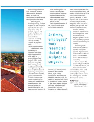 March 2016 • ELEVATOR WORLD 115
Outstanding performances
were given by all involved,
Shaw observes. Architect
Ooley, he states, was
instrumental in completing the
project on time. Shaw adds:
“With every new
development, [Ooley] calmly
wrapped his head around the
challenge and came with
either a new course of
action or answer to keep
the job steadily moving
forward. There were so
many hurdles to
surmount, it was truly
amazing to simply
complete the project on
time.”
About Salguero, he says:
“From the onset of the
design concept,
[Salguero] was able to
understand completely
what had to be
accomplished and was
instantly able to handle
tasks in an amazingly
quick manner. He not
only generated drawings
overnight, he managed to
finish all of the mechanical
engineering drawings and,
once approved, managed to
get the overhead sheave
assembly, counterweight
sheave assembly, car-top
sheaves and motor pedestal
all manufactured and
delivered in time. His
engineering expertise and
calm demeanor convinced the
entire team this project was
doable in the timeframe
allotted. He made numerous
trips between Florida and
Santa Barbara to ensure
every aspect of the project was
spot-on correct.”
Aside from now traveling all
the way to the observation
deck, the elevator and its
environs look almost identical
to the one that was there
before, as per county
requirements. It traverses the
basement and three floors, has
a capacity of 3200 lb. and travels
at 200 fpm. But the new system
is safer, more efficient, modern
and easier to maintain. Such
behind-the-scenes, yet
important, new features include
a fire-control system with new
heat detectors for all floors and
for the machine room; ELSCO
and counterweight roller
guides; GAL MOVFR door
operator with an encoderless
variable-voltage, variable-
frequency drive; door tracks,
hangars, pick-up rollers and
interlocks; buttons and key
switches; Sabbath
operation; an earthquake-
monitoring device; and a
strip drain (custom
designed by Shaw) for the
new top landing to prevent
rainwater from entering the
hoistway.
Additional people
involved include Jef Dell,
president of Republic
Elevator; Republic Lead
Mechanic Mike Kuhm; and
project consultant John
Ireland of Scott Elevator
Consulting.
All look back on the
project with pride. “Now it
looks like it did before, but
it sure runs like a new
elevator,” Shaw states. “And
now, everyone, mobility
challenged or not, can access
the stunning views from the
historic clock tower.”
Reference
[1] Stevens, Kay. “New Courthouse
Docents,” Santa Barbara
Independent, April 7, 2015.
 