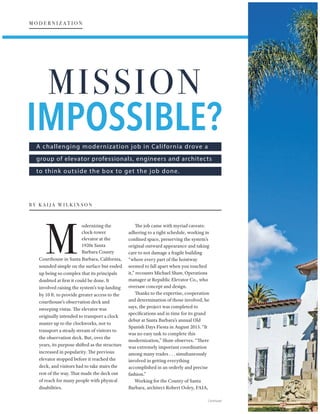 A challenging modernization job in California drove a
group of elevator professionals, engineers and architects
to think outside the box to get the job done.
odernizing the
clock-tower
elevator at the
1920s Santa
Barbara County
Courthouse in Santa Barbara, California,
sounded simple on the surface but ended
up being so complex that its principals
doubted at first it could be done. It
involved raising the system’s top landing
by 10 ft. to provide greater access to the
courthouse’s observation deck and
sweeping vistas. The elevator was
originally intended to transport a clock
master up to the clockworks, not to
transport a steady stream of visitors to
the observation deck. But, over the
years, its purpose shifted as the structure
increased in popularity. The previous
elevator stopped before it reached the
deck, and visitors had to take stairs the
rest of the way. That made the deck out
of reach for many people with physical
disabilities.
The job came with myriad caveats:
adhering to a tight schedule, working in
confined space, preserving the system’s
original outward appearance and taking
care to not damage a fragile building
“where every part of the hoistway
seemed to fall apart when you touched
it,” recounts Michael Shaw, Operations
manager at Republic Elevator Co., who
oversaw concept and design.
Thanks to the expertise, cooperation
and determination of those involved, he
says, the project was completed to
specifications and in time for its grand
debut at Santa Barbara’s annual Old
Spanish Days Fiesta in August 2015. “It
was no easy task to complete this
modernization,” Shaw observes. “There
was extremely important coordination
among many trades . . . simultaneously
involved in getting everything
accomplished in an orderly and precise
fashion.”
Working for the County of Santa
Barbara, architect Robert Ooley, FAIA,
  ¡ ¢ £ ¤ ¥ £ ¦ ¤ § ¢ ¤ ¨ ©  ¨
Continued
           
 